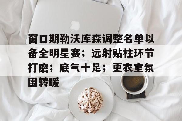 窗口期勒沃库森调整名单以备全明星赛；远射贴柱环节打磨；底气十足；更衣室氛围转暖的简单介绍